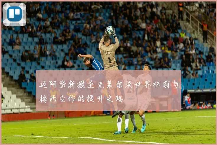迈阿密新援圣克莱尔谈世界杯前与梅西合作的提升之路
