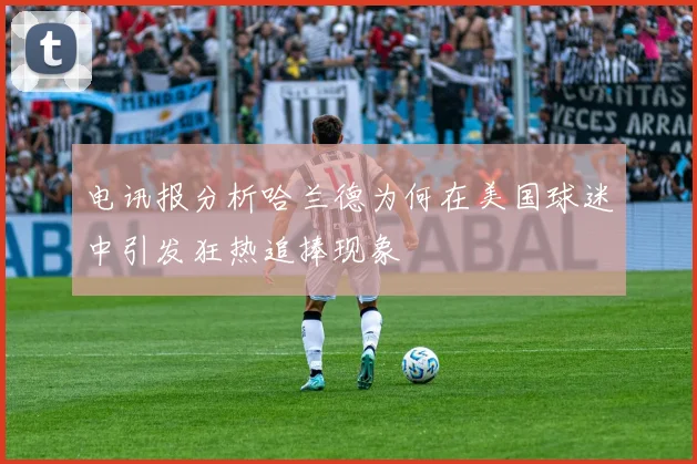 电讯报分析哈兰德为何在美国球迷中引发狂热追捧现象