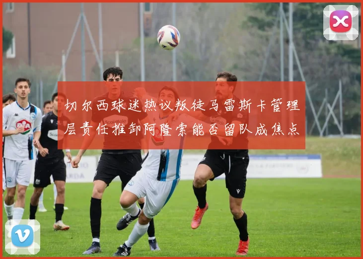 切尔西球迷热议叛徒马雷斯卡管理层责任推卸阿隆索能否留队成焦点