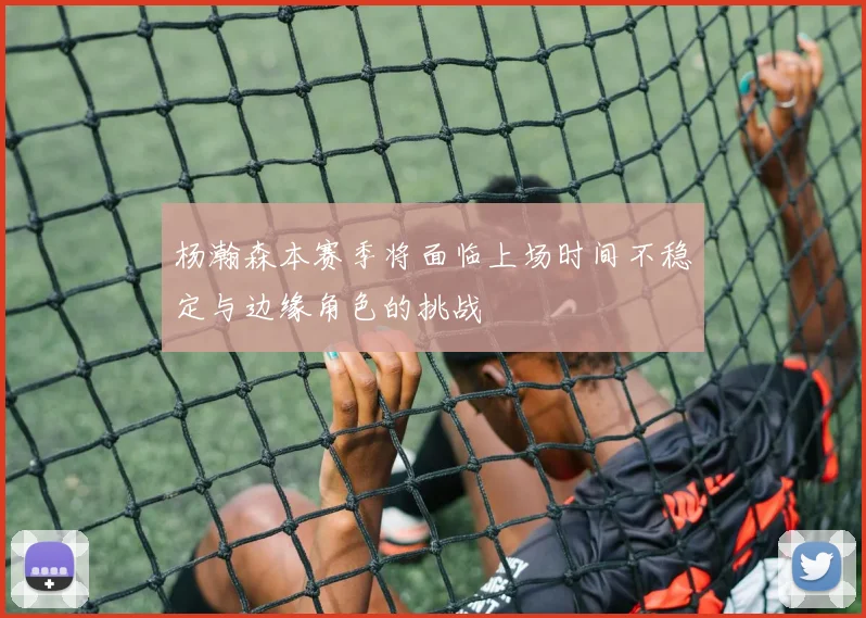 杨瀚森本赛季将面临上场时间不稳定与边缘角色的挑战