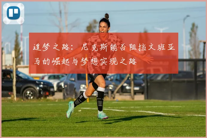 追梦之路：尼克斯能否阻挡文班亚马的崛起与梦想实现之路