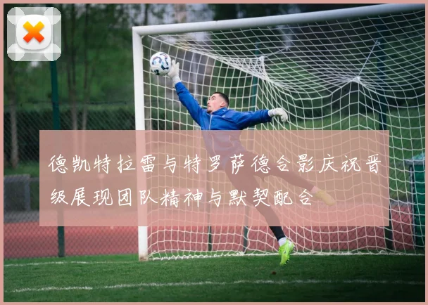 德凯特拉雷与特罗萨德合影庆祝晋级展现团队精神与默契配合