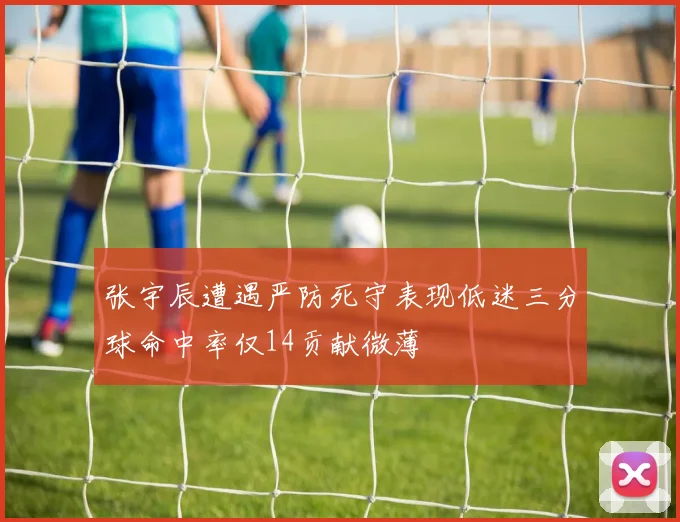 张宇辰遭遇严防死守表现低迷三分球命中率仅14贡献微薄