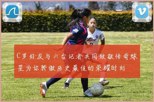 C罗好友与六台记者共同致敬传奇球星为你骄傲历史最佳的荣耀时刻