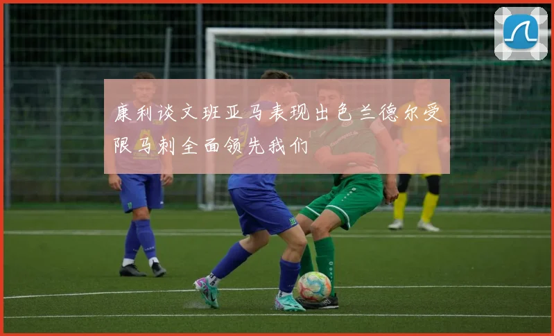 康利谈文班亚马表现出色兰德尔受限马刺全面领先我们