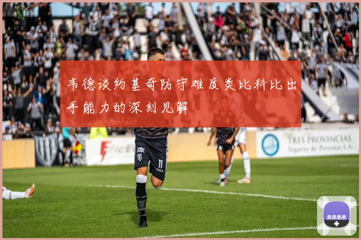 韦德谈约基奇防守难度类比科比出手能力的深刻见解