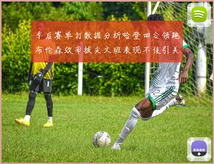 季后赛单打数据分析哈登回合领跑布伦森效率拔尖文班表现不佳引关注