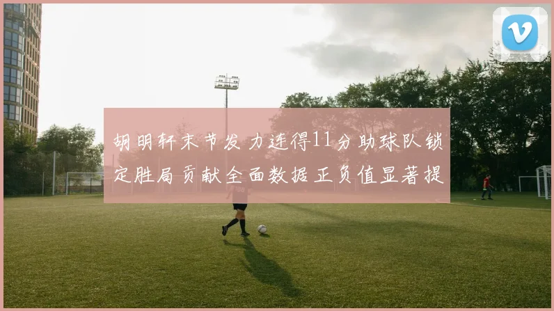 胡明轩末节发力连得11分助球队锁定胜局贡献全面数据正负值显著提升