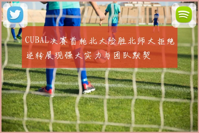 CUBAL决赛首轮北大险胜北师大拒绝逆转展现强大实力与团队默契