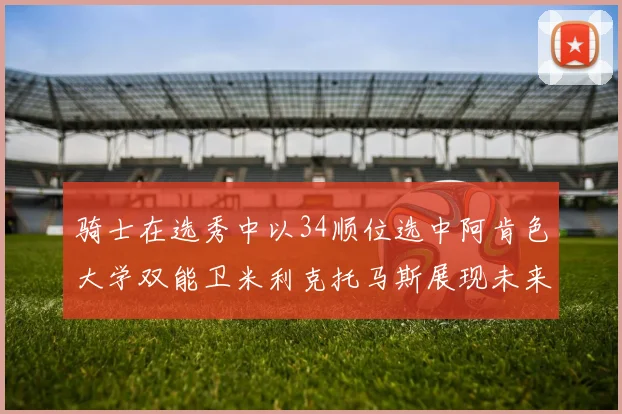 骑士在选秀中以34顺位选中阿肯色大学双能卫米利克托马斯展现未来潜力