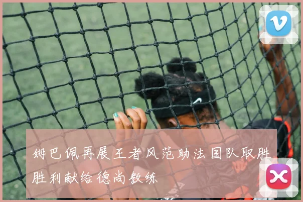 姆巴佩再展王者风范助法国队取胜胜利献给德尚教练
