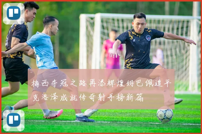 梅西夺冠之路再添辉煌姆巴佩追平克洛泽成就传奇射手榜新篇