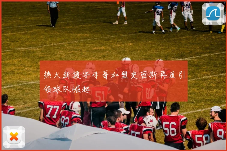 热火新援字母哥加盟史密斯再度引领球队崛起