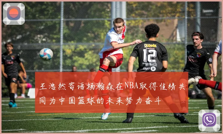 王浩然寄语杨瀚森在NBA取得佳绩共同为中国篮球的未来努力奋斗