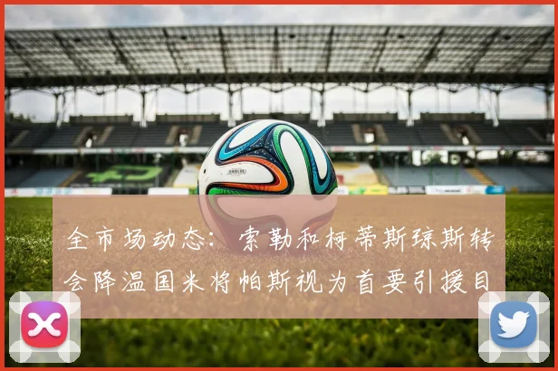 全市场动态：索勒和柯蒂斯琼斯转会降温国米将帕斯视为首要引援目标