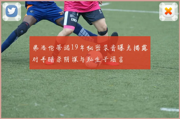 弗洛伦蒂诺19年秘密录音曝光揭露对手暗杀阴谋与私生子谣言