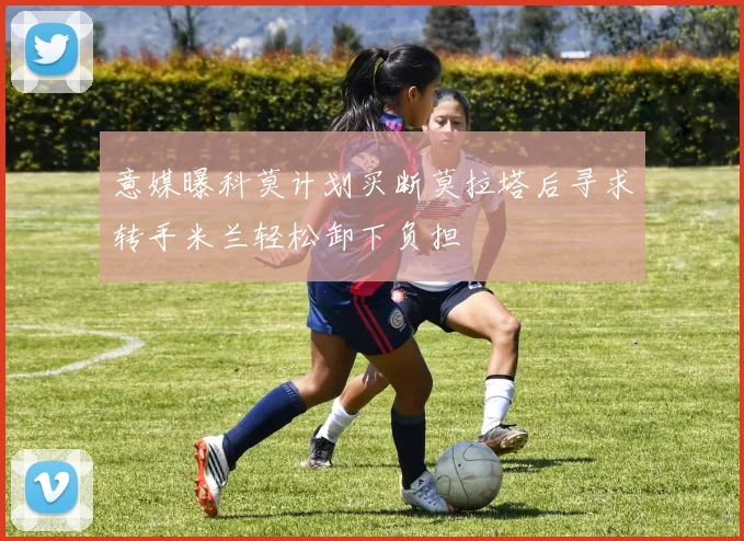 意媒曝科莫计划买断莫拉塔后寻求转手米兰轻松卸下负担