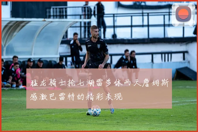猛龙骑士抢七湖雷多休两天詹姆斯感激巴雷特的精彩表现
