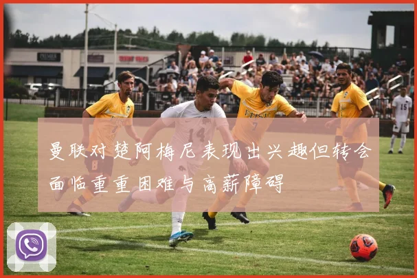 曼联对楚阿梅尼表现出兴趣但转会面临重重困难与高薪障碍